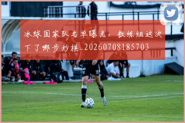 冰球国家队名单曝光，教练组这次下了哪步妙棋_20260708185703