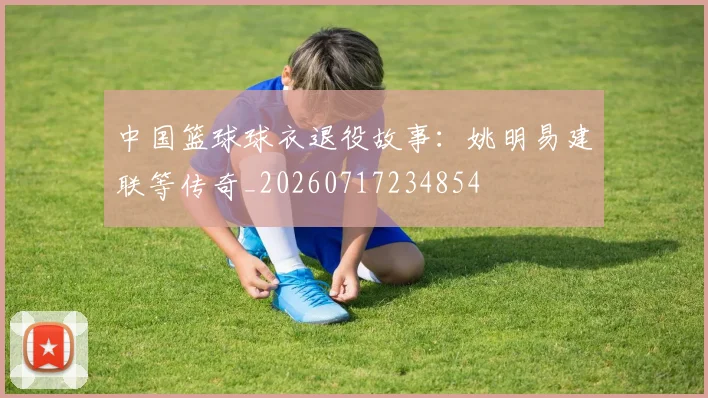 中国篮球球衣退役故事:姚明易建联等传奇_20260717234854