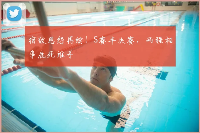 宿敌恩怨再续！S赛半决赛，两强相争鹿死谁手