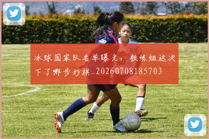 冰球国家队名单曝光,教练组这次下了哪步妙棋_20260708185703