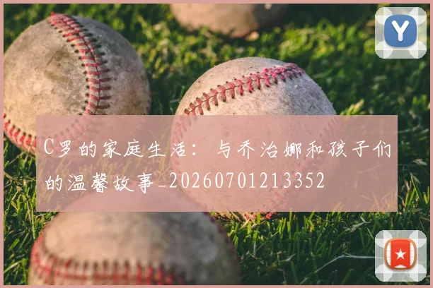 C罗的家庭生活：与乔治娜和孩子们的温馨故事_20260701213352