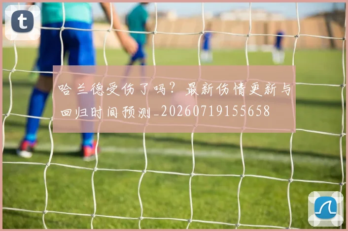 哈兰德受伤了吗？最新伤情更新与回归时间预测_20260719155658