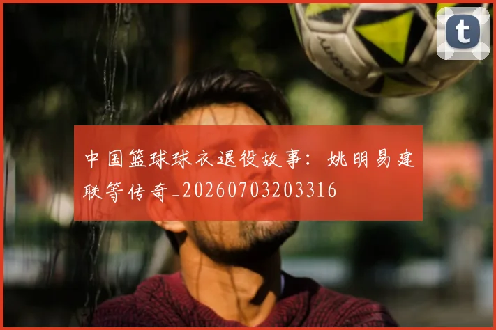 中国篮球球衣退役故事：姚明易建联等传奇_20260703203316
