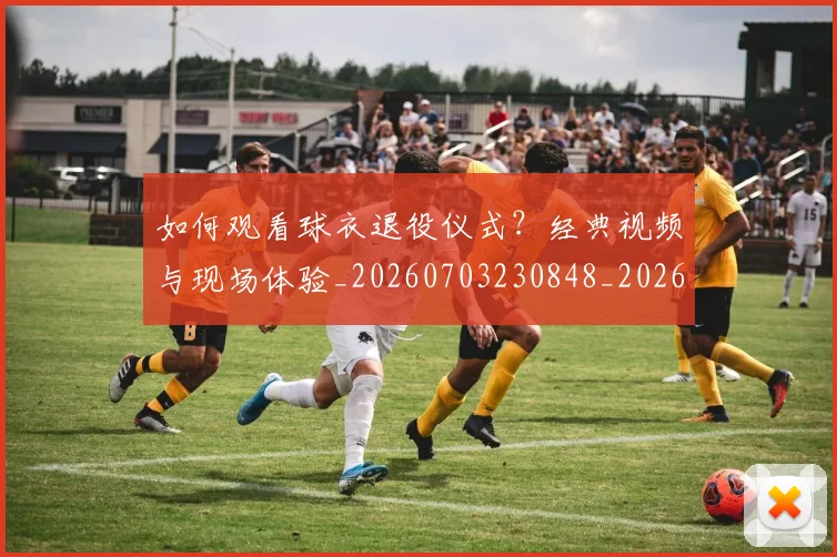 如何观看球衣退役仪式？经典视频与现场体验_20260703230848_20260720183508
