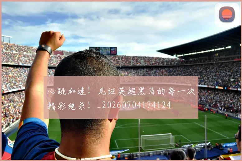 心跳加速！见证英超黑马的每一次精彩绝杀！_20260704174124