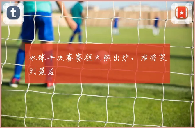 冰球半决赛赛程火热出炉,谁将笑到最后