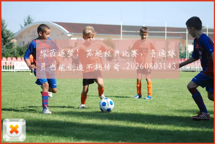 绿茵逐梦！苏超经典比赛，普通球员也能创造不朽传奇_20260803143423