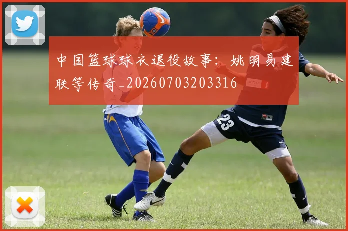 中国篮球球衣退役故事:姚明易建联等传奇_20260703203316
