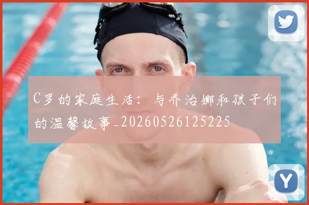 C罗的家庭生活：与乔治娜和孩子们的温馨故事_20260526125225