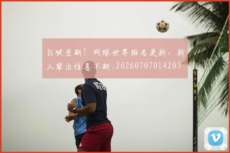 打破垄断！网球世界排名更新，新人辈出惊喜不断_20260707014203