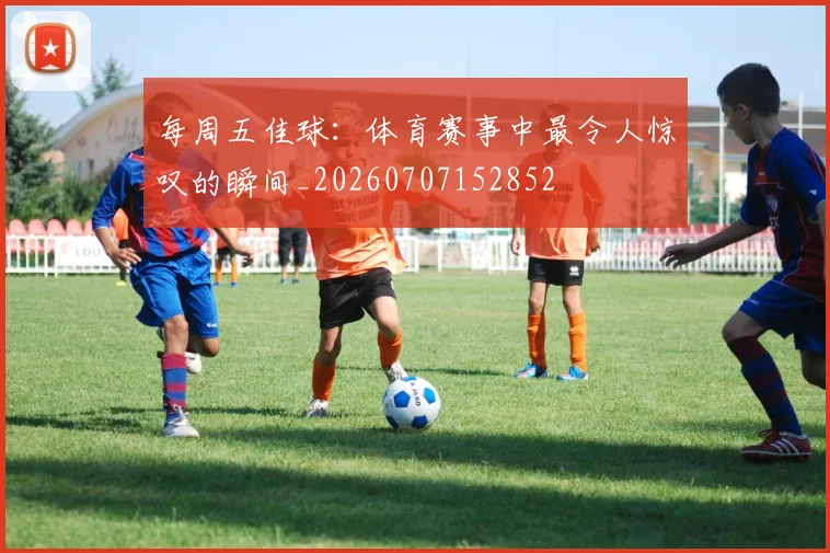 每周五佳球:体育赛事中最令人惊叹的瞬间_20260707152852