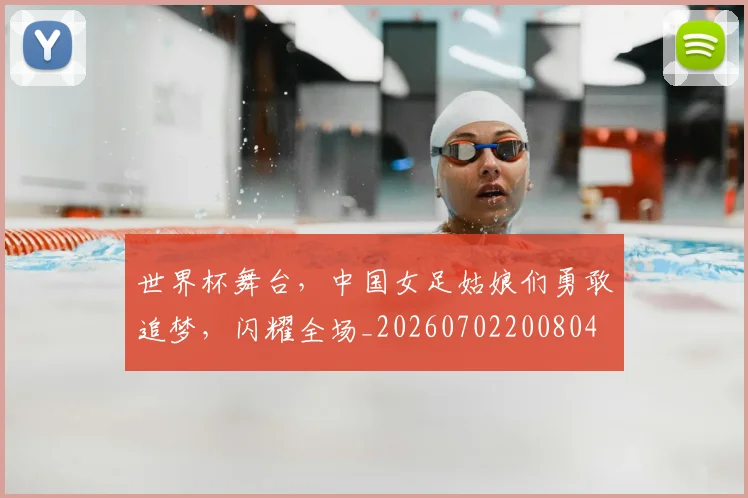 世界杯舞台，中国女足姑娘们勇敢追梦，闪耀全场_20260702200804