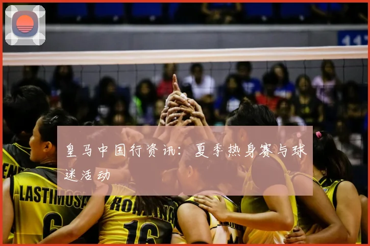 皇马中国行资讯：夏季热身赛与球迷活动