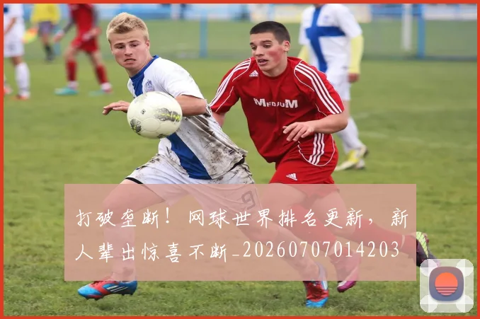 打破垄断!网球世界排名更新,新人辈出惊喜不断_20260707014203