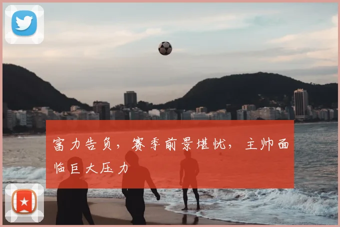 富力告负，赛季前景堪忧，主帅面临巨大压力